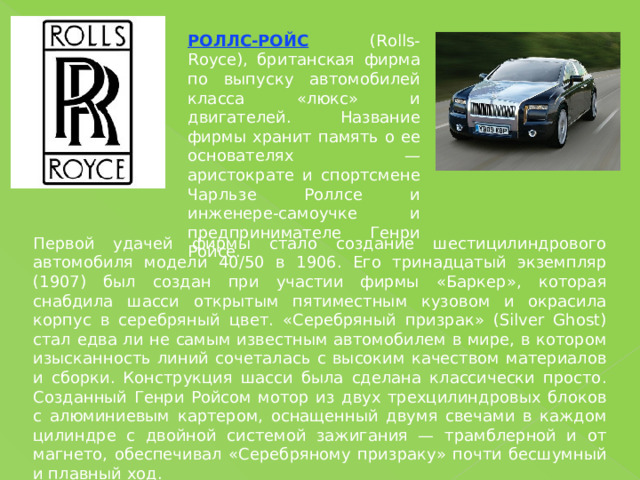 РОЛЛС-РОЙС (Rolls-Royce), британская фирма по выпуску автомобилей класса «люкс» и двигателей. Название фирмы хранит память о ее основателях — аристократе и спортсмене Чарльзе Роллсе и инженере-самоучке и предпринимателе Генри Ройсе. Первой удачей фирмы стало создание шестицилиндрового автомобиля модели 40/50 в 1906. Его тринадцатый экземпляр (1907) был создан при участии фирмы «Баркер», которая снабдила шасси открытым пятиместным кузовом и окрасила корпус в серебряный цвет. «Серебряный призрак» (Silver Ghost) стал едва ли не самым известным автомобилем в мире, в котором изысканность линий сочеталась с высоким качеством материалов и сборки. Конструкция шасси была сделана классически просто. Созданный Генри Ройсом мотор из двух трехцилиндровых блоков с алюминиевым картером, оснащенный двумя свечами в каждом цилиндре с двойной системой зажигания — трамблерной и от магнето, обеспечивал «Серебряному призраку» почти бесшумный и плавный ход. 