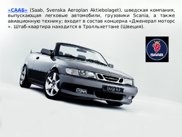 «СААБ»  (Saab, Svenska Aeroplan Aktiebolaget), шведская компания, выпускающая легковые автомобили, грузовики Scania, а также авиационную технику; входит в состав концерна «Дженерал моторс ». Штаб-квартира находится в Тролльхеттане (Швеция). 