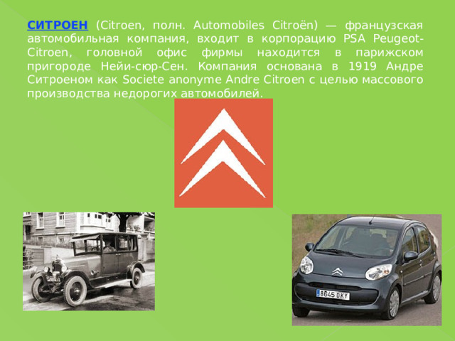 СИТРОЕН (Citroen, полн. Automobiles Citroёn) — французская автомобильная компания, входит в корпорацию PSA Peugeot-Citroen, головной офис фирмы находится в парижском пригороде Нейи-сюр-Сен. Компания основана в 1919 Андре Ситроеном как Societe anonyme Andre Citroen с целью массового производства недорогих автомобилей. 