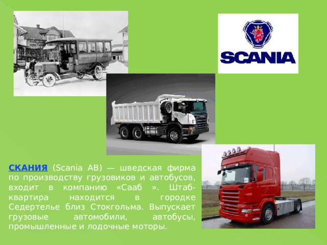 СКАНИЯ (Scania AB) — шведская фирма по производству грузовиков и автобусов, входит в компанию «Сааб ». Штаб-квартира находится в городке Седертелье близ Стокгольма. Выпускает грузовые автомобили, автобусы, промышленные и лодочные моторы. 