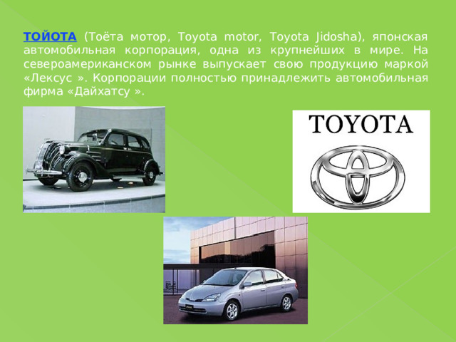 ТОЙОТА (Тоёта мотор, Toyota motor, Toyota Jidosha), японская автомобильная корпорация, одна из крупнейших в мире. На североамериканском рынке выпускает свою продукцию маркой «Лексус ». Корпорации полностью принадлежить автомобильная фирма «Дайхатсу ». 