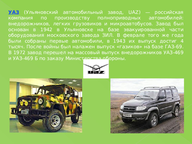 УАЗ (Ульяновский автомобильный завод, UAZ) — российская компания по производству полноприводных автомобилей: внедорожников, легких грузовиков и микроавтобусов. Завод был основан в 1942 в Ульяновске на базе эвакуированной части оборудования московского завода ЗИЛ. В феврале того же года были собраны первые автомобили, в 1943 их выпуск достиг 4 тысяч. После войны был налажен выпуск «газиков» на базе ГАЗ-69. В 1972 завод перешел на массовый выпуск внедорожников УАЗ-469 и УАЗ-469 Б по заказу Министерства обороны. 