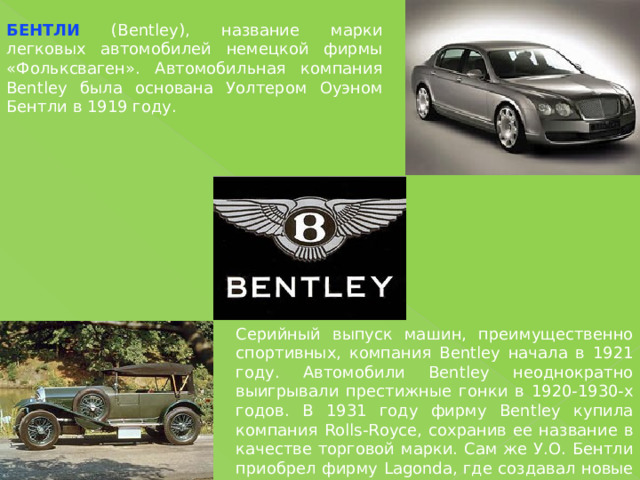 БЕНТЛИ (Bentley), название марки легковых автомобилей немецкой фирмы «Фольксваген». Автомобильная компания Bentley была основана Уолтером Оуэном Бентли в 1919 году. Серийный выпуск машин, преимущественно спортивных, компания Bentley начала в 1921 году. Автомобили Bentley неоднократно выигрывали престижные гонки в 1920-1930-х годов. В 1931 году фирму Bentley купила компания Rolls-Royce, сохранив ее название в качестве торговой марки. Сам же У.О. Бентли приобрел фирму Lagonda, где создавал новые модели автомобилей. 