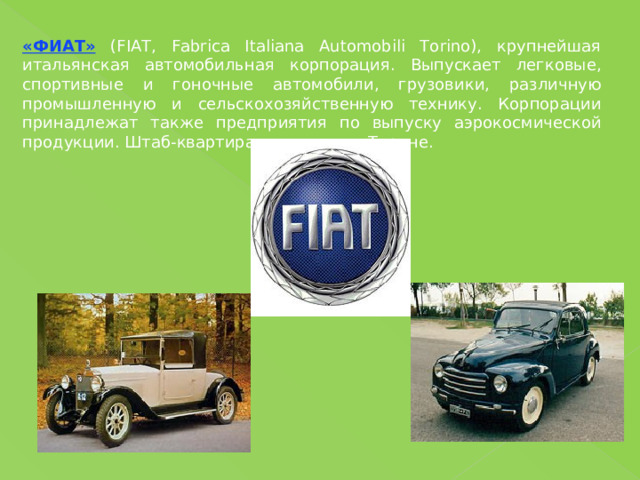 «ФИАТ» (FIAT, Fabrica Italiana Automobili Torino), крупнейшая итальянская автомобильная корпорация. Выпускает легковые, спортивные и гоночные автомобили, грузовики, различную промышленную и сельскохозяйственную технику. Корпорации принадлежат также предприятия по выпуску аэрокосмической продукции. Штаб-квартира находится в Турине. 