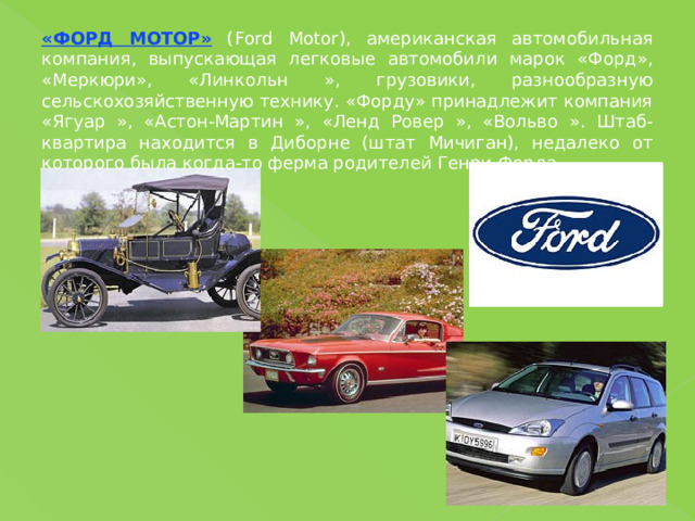 «ФОРД МОТОР» (Ford Motor), американская автомобильная компания, выпускающая легковые автомобили марок «Форд», «Меркюри», «Линкольн », грузовики, разнообразную сельскохозяйственную технику. «Форду» принадлежит компания «Ягуар », «Астон-Мартин », «Ленд Ровер », «Вольво ». Штаб-квартира находится в Диборне (штат Мичиган), недалеко от которого была когда-то ферма родителей Генри Форда. 