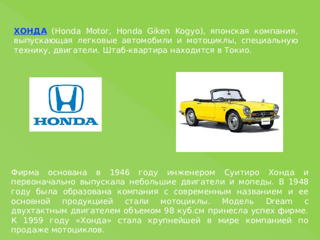 ХОНДА (Honda Motor, Honda Giken Kogyo), японская компания, выпускающая легковые автомобили и мотоциклы, специальную технику, двигатели. Штаб-квартира находится в Токио. Фирма основана в 1946 году инженером Суитиро Хонда и первоначально выпускала небольшие двигатели и мопеды. В 1948 году была образована компания с современным названием и ее основной продукцией стали мотоциклы. Модель Dream с двухтактным двигателем объемом 98 куб.см принесла успех фирме. К 1959 году «Хонда» стала крупнейшей в мире компанией по продаже мотоциклов. 
