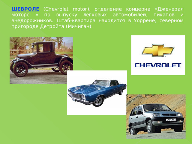 ШЕВРОЛЕ (Chevrolet motor), отделение концерна «Дженерал моторс » по выпуску легковых автомобилей, пикапов и внедорожников. Штаб-квартира находится в Уоррене, северном пригороде Детройта (Мичиган). 