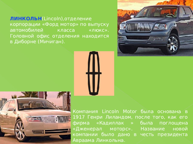 ЛИНКОЛЬН (Lincoln),отделение корпорации «Форд мотор» по выпуску автомобилей класса «люкс». Головной офис отделения находится в Диборне (Мичиган). Компания Lincoln Motor была основана в 1917 Генри Лиландом, после того, как его фирма «Кадиллак » была поглощена «Дженерал моторс». Название новой компании было дано в честь президента Авраама Линкольна. 