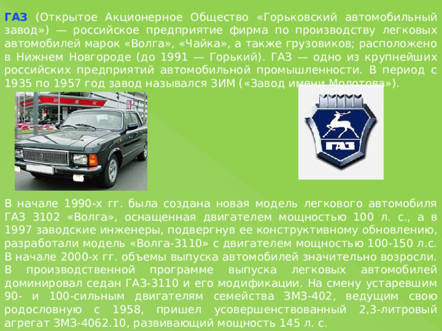 ГАЗ (Открытое Акционерное Общество «Горьковский автомобильный завод») — российское предприятие фирма по производству легковых автомобилей марок «Волга», «Чайка», а также грузовиков; расположено в Нижнем Новгороде (до 1991 — Горький). ГАЗ — одно из крупнейших российских предприятий автомобильной промышленности. В период с 1935 по 1957 год завод назывался ЗИМ («Завод имени Молотова»). В начале 1990-х гг. была создана новая модель легкового автомобиля ГАЗ 3102 «Волга», оснащенная двигателем мощностью 100 л. с., а в 1997 заводские инженеры, подвергнув ее конструктивному обновлению, разработали модель «Волга-3110» с двигателем мощностью 100-150 л.с. В начале 2000-х гг. объемы выпуска автомобилей значительно возросли. В производственной программе выпуска легковых автомобилей доминировал седан ГАЗ-3110 и его модификации. На смену устаревшим 90- и 100-сильным двигателям семейства ЗМЗ-402, ведущим свою родословную с 1958, пришел усовершенствованный 2,3-литровый агрегат ЗМЗ-4062.10, развивающий мощность 145 л. с. 