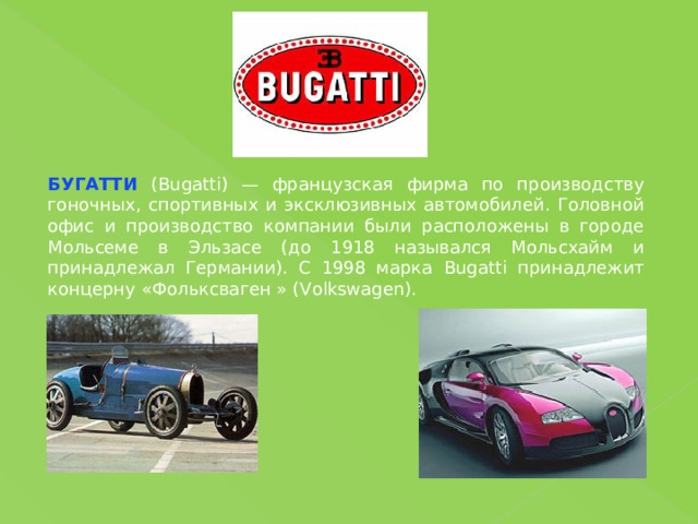 БУГАТТИ (Bugatti) — французская фирма по производству гоночных, спортивных и эксклюзивных автомобилей. Головной офис и производство компании были расположены в городе Мольсеме в Эльзасе (до 1918 назывался Мольсхайм и принадлежал Германии). С 1998 марка Bugatt i принадлежит концерну «Фольксваген » (Volkswagen). 