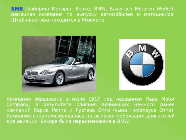БМВ (Байериш Моторен Верке; BMW, Bayerisch Motoren Werke), немецкая компания по выпуску автомобилей и мотоциклов. Штаб-квартира находится в Мюнхене. Компания образована в июле 1917 под названием Rapp Motor Company, в результате слияния возникших немного ранее компаний Карла Раппа и Густава Отто (сына Николауса Отто). Компания специализировалась на выпуске небольших двигателей для авиации. Вскоре была переименована в BMW. 
