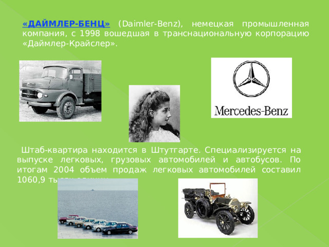 «ДАЙМЛЕР-БЕНЦ» (Daimler-Benz), немецкая промышленная компания, с 1998 вошедшая в транснациональную корпорацию «Даймлер-Крайслер».  Штаб-квартира находится  в Штутгарте.  Специализируется на выпуске легковых, грузовых автомобилей и автобусов. По итогам 2004 объем продаж легковых автомобилей составил 1060,9 тысяч единиц. 