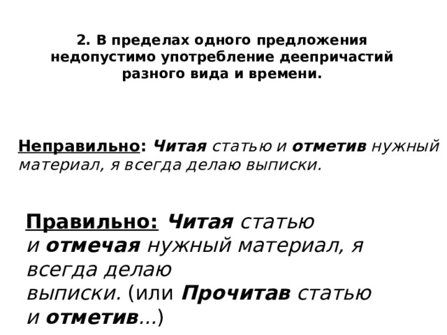 2. В пределах одного предложения недопустимо употребление деепричастий разного вида и времени.  Неправильно :   Читая  статью и  отметив  нужный материал, я всегда делаю выписки.   Правильно:   Читая  статью и  отмечая  нужный материал, я всегда делаю выписки.  (или  Прочитав  статью и  отметив ... ) 