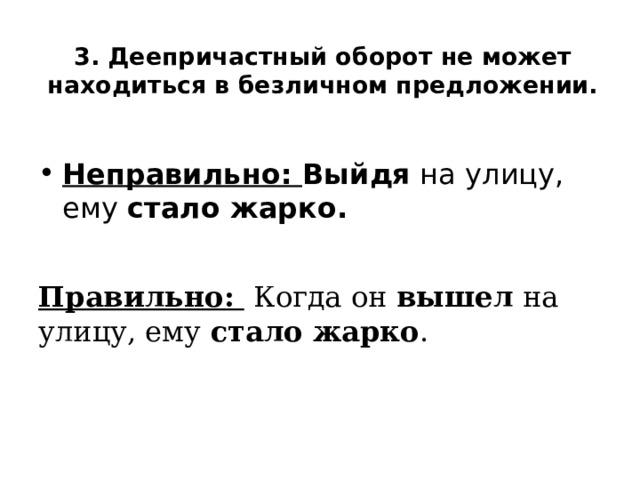 3. Деепричастный оборот не может находиться в безличном предложении. Неправильно: Выйдя на улицу, ему стало жарко. Правильно: Когда он вышел на улицу, ему стало жарко . 