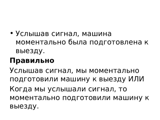 Услышав сигнал, машина моментально была подготовлена к выезду. Правильно Услышав сигнал, мы моментально подготовили машину к выезду ИЛИ Когда мы услышали сигнал, то моментально подготовили машину к выезду. 