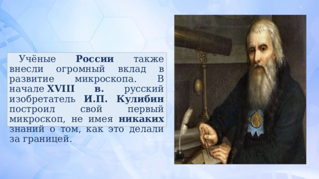 Учёные России также внесли огромный вклад в развитие микроскопа. В начале  XVIII в. русский изобретатель И.П. Кулибин построил свой первый микроскоп, не имея никаких знаний о том, как это делали за границей. 