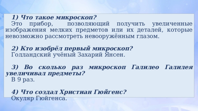 1) Что такое микроскоп? Это прибор, позволяющий получить увеличенные изображения мелких предметов или их деталей, которые невозможно рассмотреть невооружённым глазом. 2) Кто изобрёл первый микроскоп? Голландский учёный Захарий Янсен. 3) Во сколько раз микроскоп Галилео Галилея увеличивал предметы? В 9 раз. 4) Что создал Христиан Гюйгенс? Окуляр Гюйгенса. 