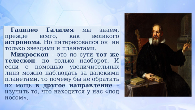 Галилео Галилея мы знаем, прежде всего, как великого астронома . Но интересовался он не только звездами и планетами. Микроскоп – это по сути тот же телескоп , но только наоборот. И если с помощью увеличительных линз можно наблюдать за далекими планетами, то почему бы не обратить их мощь в другое направление – изучить то, что находится у нас «под носом». 