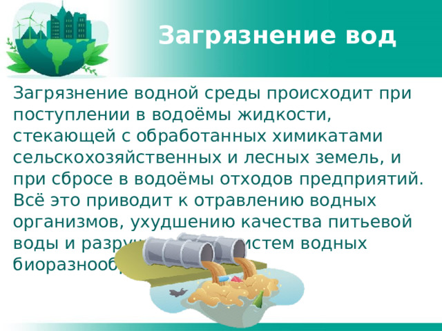 Загрязнение вод Загрязнение водной среды происходит при поступлении в водоёмы жидкости, стекающей с обработанных химикатами сельскохозяйственных и лесных земель, и при сбросе в водоёмы отходов предприятий. Всё это приводит к отравлению водных организмов, ухудшению качества питьевой воды и разрушению экосистем водных биоразнообразий. 