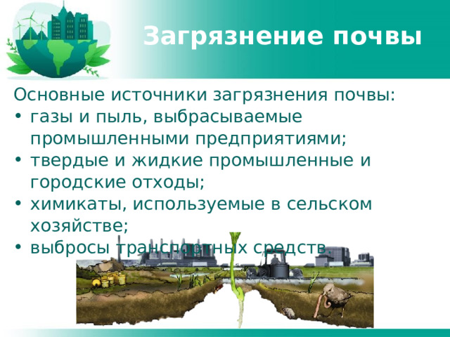 Загрязнение почвы Основные источники загрязнения почвы: газы и пыль, выбрасываемые промышленными предприятиями; твердые и жидкие промышленные и городские отходы; химикаты, используемые в сельском хозяйстве; выбросы транспортных средств. 