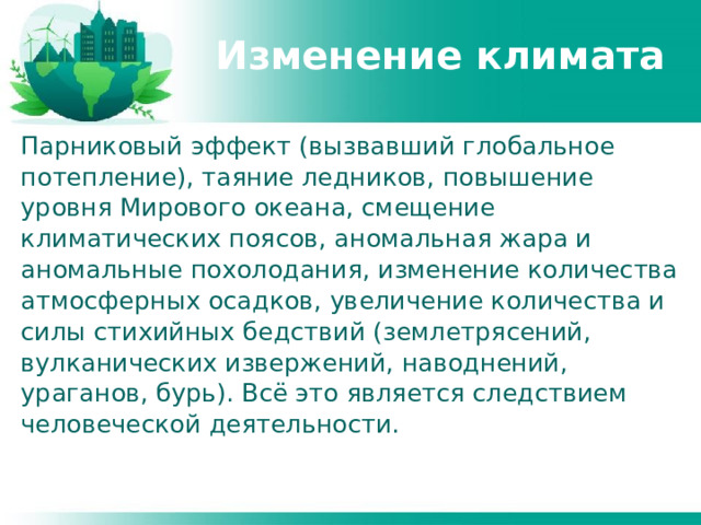 Изменение климата Парниковый эффект (вызвавший глобальное потепление), таяние ледников, повышение уровня Мирового океана, смещение климатических поясов, аномальная жара и аномальные похолодания, изменение количества атмосферных осадков, увеличение количества и силы стихийных бедствий (землетрясений, вулканических извержений, наводнений, ураганов, бурь). Всё это является следствием человеческой деятельности. 