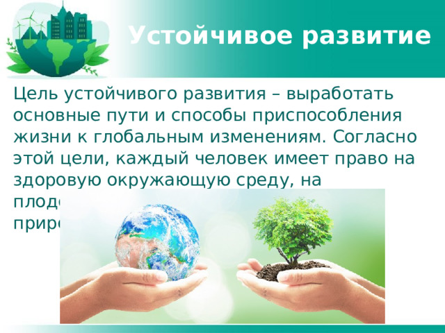 Устойчивое развитие Цель устойчивого развития – выработать основные пути и способы приспособления жизни к глобальным изменениям. Согласно этой цели, каждый человек имеет право на здоровую окружающую среду, на плодотворную жизнь в гармонии с природой. 