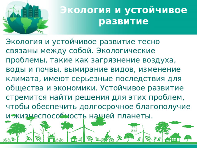 Экология и устойчивое развитие Экология и устойчивое развитие тесно связаны между собой. Экологические проблемы, такие как загрязнение воздуха, воды и почвы, вымирание видов, изменение климата, имеют серьезные последствия для общества и экономики. Устойчивое развитие стремится найти решения для этих проблем, чтобы обеспечить долгосрочное благополучие и жизнеспособность нашей планеты. 