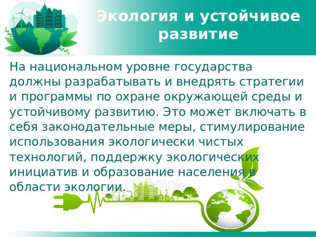 Экология и устойчивое развитие На национальном уровне государства должны разрабатывать и внедрять стратегии и программы по охране окружающей среды и устойчивому развитию. Это может включать в себя законодательные меры, стимулирование использования экологически чистых технологий, поддержку экологических инициатив и образование населения в области экологии. 