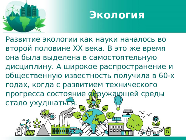 Экология Развитие экологии как науки началось во второй половине XX века. В это же время она была выделена в самостоятельную дисциплину. А широкое распространение и общественную известность получила в 60-х годах, когда с развитием технического прогресса состояние окружающей среды стало ухудшаться. 