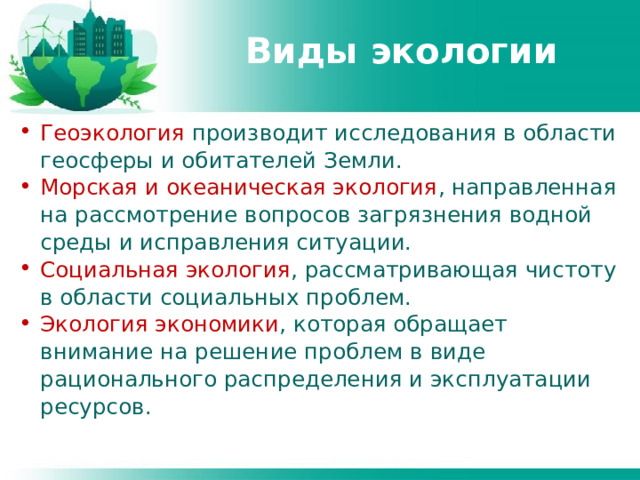 Виды экологии Геоэкология производит исследования в области геосферы и обитателей Земли. Морская и океаническая экология , направленная на рассмотрение вопросов загрязнения водной среды и исправления ситуации. Социальная экология , рассматривающая чистоту в области социальных проблем. Экология экономики , которая обращает внимание на решение проблем в виде рационального распределения и эксплуатации ресурсов. 