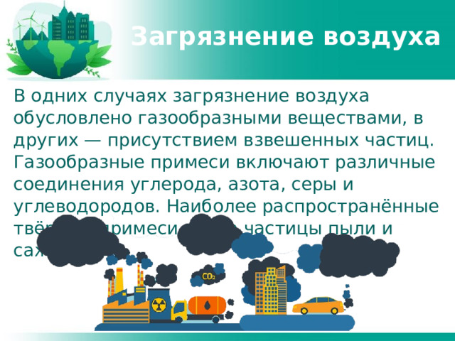 Загрязнение воздуха В одних случаях загрязнение воздуха обусловлено газообразными веществами, в других — присутствием взвешенных частиц. Газообразные примеси включают различные соединения углерода, азота, серы и углеводородов. Наиболее распространённые твёрдые примеси — это частицы пыли и сажи. 