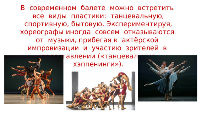 В современном балете можно встретить все виды пластики: танцевальную, спортивную, бытовую. Экспериментируя, хореографы иногда совсем отказываются от музыки, прибегая к актёрской импровизации и участию зрителей в представлении («танцевальные хэппенинги»). 
