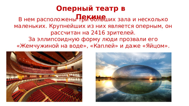 Оперный театр в Пекине В нем расположены три больших зала и несколько маленьких. Крупнейших из них является оперным, он рассчитан на 2416 зрителей. За эллипсоидную форму люди прозвали его «Жемчужиной на воде», «Каплей» и даже «Яйцом». 