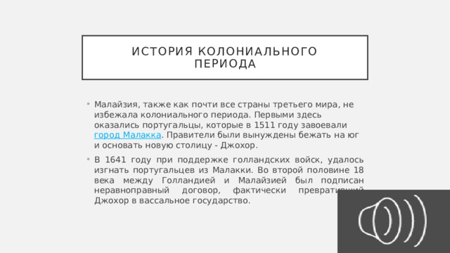 История колониального  периода Малайзия, также как почти все страны третьего мира, не избежала колониального периода. Первыми здесь оказались португальцы, которые в 1511 году завоевали  город Малакка . Правители были вынуждены бежать на юг и основать новую столицу - Джохор. В 1641 году при поддержке голландских войск, удалось изгнать португальцев из Малакки. Во второй половине 18 века между Голландией и Малайзией был подписан неравноправный договор, фактически превративший Джохор в вассальное государство. 