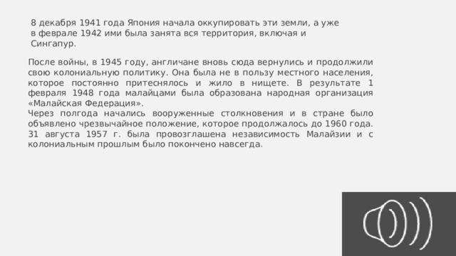 8 декабря 1941 года Япония начала оккупировать эти земли, а уже в феврале 1942 ими была занята вся территория, включая и Сингапур. После войны, в 1945 году, англичане вновь сюда вернулись и продолжили свою колониальную политику. Она была не в пользу местного населения, которое постоянно притеснялось и жило в нищете. В результате 1 февраля 1948 года малайцами была образована народная организация «Малайская Федерация». Через полгода начались вооруженные столкновения и в стране было объявлено чрезвычайное положение, которое продолжалось до 1960 года. 31 августа 1957 г. была провозглашена независимость Малайзии и с колониальным прошлым было покончено навсегда. 