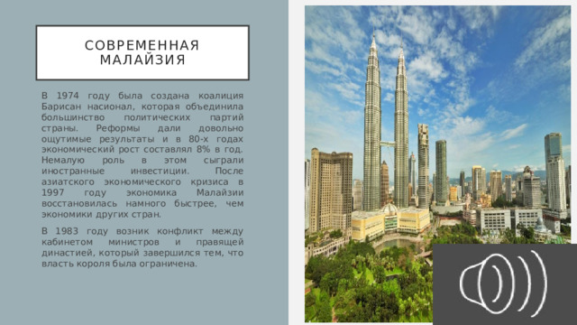 Современная малайзия В 1974 году была создана коалиция Барисан насионал, которая объединила большинство политических партий страны. Реформы дали довольно ощутимые результаты и в 80-х годах экономический рост составлял 8% в год. Немалую роль в этом сыграли иностранные инвестиции. После азиатского экономического кризиса в 1997 году экономика Малайзии восстановилась намного быстрее, чем экономики других стран. В 1983 году возник конфликт между кабинетом министров и правящей династией, который завершился тем, что власть короля была ограничена. 