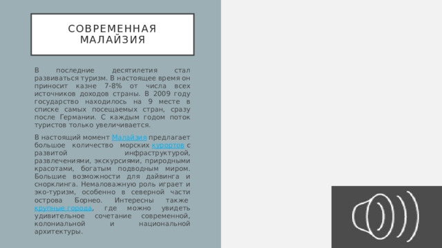 Современная малайзия В последние десятилетия стал развиваться туризм. В настоящее время он приносит казне 7-8% от числа всех источников доходов страны. В 2009 году государство находилось на 9 месте в списке самых посещаемых стран, сразу после Германии. С каждым годом поток туристов только увеличивается. В настоящий момент  Малайзия  предлагает большое количество морских  курортов  с развитой инфраструктурой, развлечениями, экскурсиями, природными красотами, богатым подводным миром. Большие возможности для дайвинга и снорклинга. Немаловажную роль играет и эко-туризм, особенно в северной части острова Борнео. Интересны также  крупные города , где можно увидеть удивительное сочетание современной, колониальной и национальной архитектуры. 