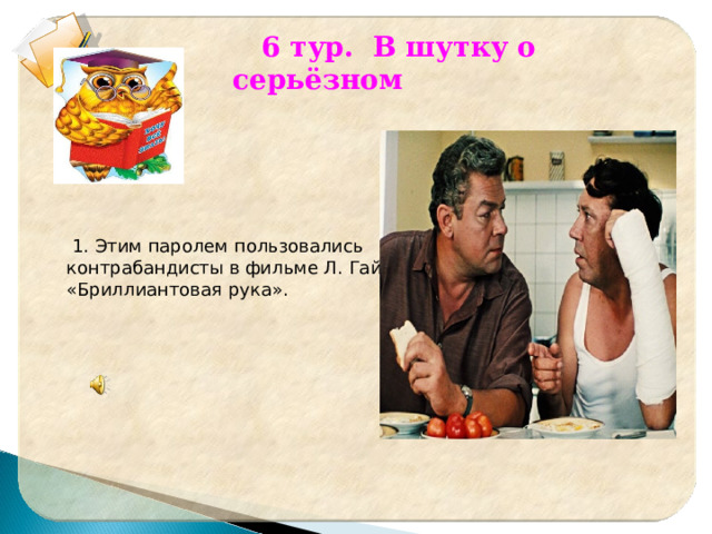  6 тур. В шутку о серьёзном   1. Этим паролем пользовались контрабандисты в фильме Л. Гайдая «Бриллиантовая рука». 