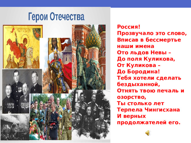 Россия! Прозвучало это слово, Вписав в бессмертье наши имена Ото льдов Невы – До поля Куликова, От Куликова – До Бородина! Тебя хотели сделать бездыханной, Отнять твою печаль и озорство, Ты столько лет Терпела Чингисхана И верных продолжателей его.  
