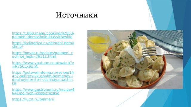 Источники https://1000.menu/cooking/42853-pelmeni-domashnie-klassicheskie https://kylinariya.ru/pelmeni-domashnie/ https://povar.ru/recipes/pelmeni_ruchnoi_lepki-76512.html https://www.youtube.com/watch?v=R75CLx9UrAI https://gotovim-doma.ru/recipe/14457-sekrety-vkusnykh-pelmeney-idealnoye-testo-i-sochnaya-nachinka https://www.gastronom.ru/recipe/4641/pelmeni-klassicheskie https://rutxt.ru/pelmeni 