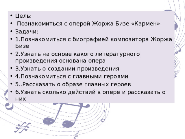 Цель:  Познакомиться с оперой Жоржа Бизе «Кармен» Задачи: 1.Познакомиться с биографией композитора Жоржа Бизе 2.Узнать на основе какого литературного произведения основана опера 3.Узнать о создании произведения 4.Познакомиться с главными героями 5..Рассказать о образе главных героев 6.Узнать сколько действий в опере и рассказать о них 