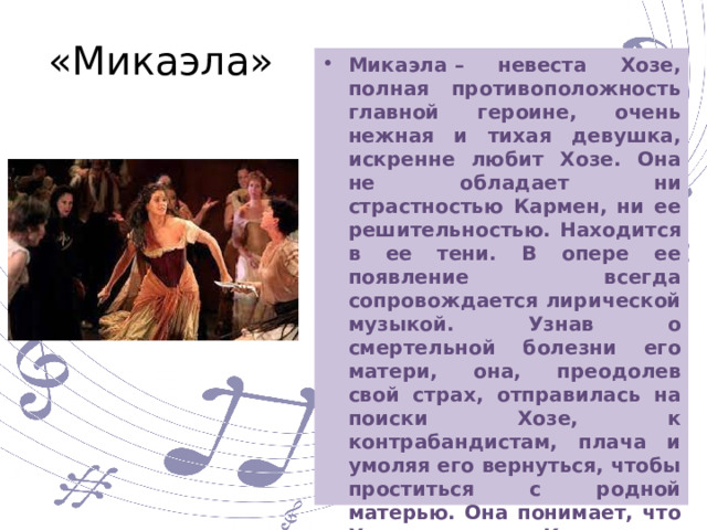 «Микаэла» Микаэла – невеста Хозе, полная противоположность главной героине, очень нежная и тихая девушка, искренне любит Хозе. Она не обладает ни страстностью Кармен, ни ее решительностью. Находится в ее тени. В опере ее появление всегда сопровождается лирической музыкой. Узнав о смертельной болезни его матери, она, преодолев свой страх, отправилась на поиски Хозе, к контрабандистам, плача и умоляя его вернуться, чтобы проститься с родной матерью. Она понимает, что Хозе ослеплен Кармен, но не перестает его любить уводит его от Кармен, но лишь на время. 