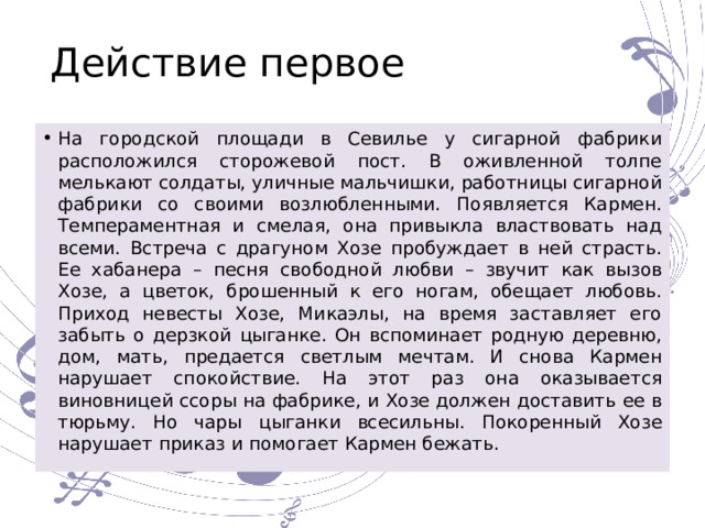 Действие первое На городской площади в Севилье у сигарной фабрики расположился сторожевой пост. В оживленной толпе мелькают солдаты, уличные мальчишки, работницы сигарной фабрики со своими возлюбленными. Появляется Кармен. Темпераментная и смелая, она привыкла властвовать над всеми. Встреча с драгуном Хозе пробуждает в ней страсть. Ее хабанера – песня свободной любви – звучит как вызов Хозе, а цветок, брошенный к его ногам, обещает любовь. Приход невесты Хозе, Микаэлы, на время заставляет его забыть о дерзкой цыганке. Он вспоминает родную деревню, дом, мать, предается светлым мечтам. И снова Кармен нарушает спокойствие. На этот раз она оказывается виновницей ссоры на фабрике, и Хозе должен доставить ее в тюрьму. Но чары цыганки всесильны. Покоренный Хозе нарушает приказ и помогает Кармен бежать. 