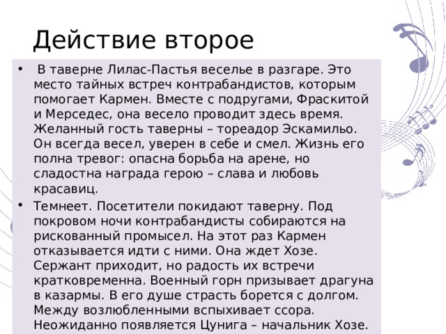 Действие второе  В таверне Лилас-Пастья веселье в разгаре. Это место тайных встреч контрабандистов, которым помогает Кармен. Вместе с подругами, Фраскитой и Мерседес, она весело проводит здесь время. Желанный гость таверны – тореадор Эскамильо. Он всегда весел, уверен в себе и смел. Жизнь его полна тревог: опасна борьба на арене, но сладостна награда герою – слава и любовь красавиц. Темнеет. Посетители покидают таверну. Под покровом ночи контрабандисты собираются на рискованный промысел. На этот раз Кармен отказывается идти с ними. Она ждет Хозе. Сержант приходит, но радость их встречи кратковременна. Военный горн призывает драгуна в казармы. В его душе страсть борется с долгом. Между возлюбленными вспыхивает ссора. Неожиданно появляется Цунига – начальник Хозе. Он надеется на благосклонность Кармен. В порыве ревности Хозе обнажает саблю. Воинская присяга нарушена, путь к возвращению в казармы отрезан. Хозе остается с Кармен. 