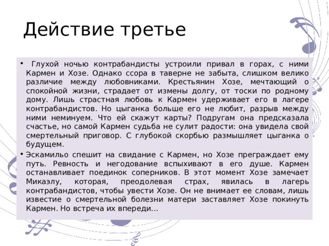 Действие третье  Глухой ночью контрабандисты устроили привал в горах, с ними Кармен и Хозе. Однако ссора в таверне не забыта, слишком велико различие между любовниками. Крестьянин Хозе, мечтающий о спокойной жизни, страдает от измены долгу, от тоски по родному дому. Лишь страстная любовь к Кармен удерживает его в лагере контрабандистов. Но цыганка больше его не любит, разрыв между ними неминуем. Что ей скажут карты? Подругам она предсказала счастье, но самой Кармен судьба не сулит радости: она увидела свой смертельный приговор. С глубокой скорбью размышляет цыганка о будущем. Эскамильо спешит на свидание с Кармен, но Хозе преграждает ему путь. Ревность и негодование вспыхивают в его душе. Кармен останавливает поединок соперников. В этот момент Хозе замечает Микаэлу, которая, преодолевая страх, явилась в лагерь контрабандистов, чтобы увести Хозе. Он не внимает ее словам, лишь известие о смертельной болезни матери заставляет Хозе покинуть Кармен. Но встреча их впереди... 