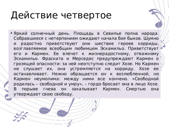 Действие четвертое Яркий солнечный день. Площадь в Севилье полна народа. Собравшиеся с нетерпением ожидают начала боя быков. Шумно и радостно приветствуют они шествие героев корриды, возглавляемое всеобщим любимцем Эскамильо. Приветствует его и Кармен. Ее влечет к жизнерадостному, отважному Эскамильо. Фраскита и Мерседес предупреждают Кармен о грозящей опасности: за ней неотступно следит Хозе. Но Кармен не слушает их, она устремляется на корриду. Хозе ее останавливает. Нежно обращается он к возлюбленной, но Кармен неумолима: между ними все кончено. «Свободной родилась – свободной и умру», – гордо бросает она в лицо Хозе. В порыве гнева он закалывает Кармен. Смертью она утверждает свою свободу. 