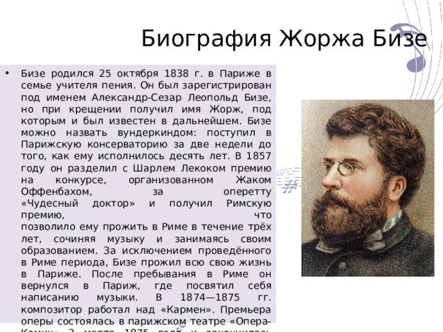 Биография Жоржа Бизе Бизе родился 25 октября 1838 г. в Париже в семье учителя пения. Он был зарегистрирован под именем Александр-Сезар Леопольд Бизе, но при крещении получил имя Жорж, под которым и был известен в дальнейшем. Бизе можно назвать вундеркиндом: поступил в Парижскую консерваторию за две недели до того, как ему исполнилось десять лет. В 1857 году он разделил с Шарлем Лекоком премию на конкурсе, организованном Жаком Оффенбахом, за оперетту  «Чудесный доктор» и получил Римскую премию, что  позволило ему прожить в Риме в течение трёх лет, сочиняя музыку и занимаясь своим образованием. За исключением проведённого в Риме периода, Бизе прожил всю свою жизнь в Париже. После пребывания в Риме он вернулся в Париж, где посвятил себя написанию музыки. В 1874—1875 гг. композитор работал над «Кармен». Премьера оперы состоялась в парижском театре «Опера-Комик» 3 марта 1875 года и закончилась провалом. Свою Вторую симфонию, «Рим», Бизе не завершил. Умер Жорж Бизе 3 июня 1875 года от сердечного приступа. 