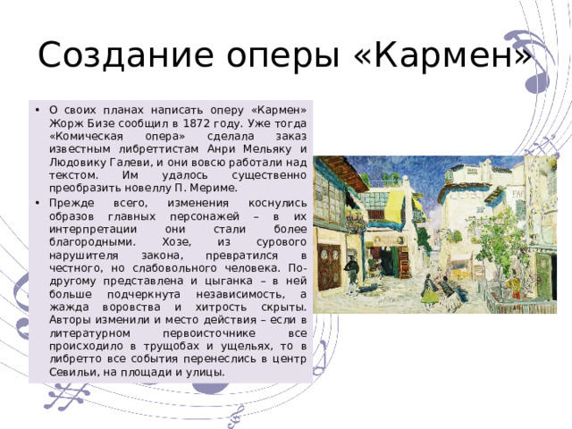 Создание оперы «Кармен» О своих планах написать оперу «Кармен» Жорж Бизе сообщил в 1872 году. Уже тогда «Комическая опера» сделала заказ известным либреттистам Анри Мельяку и Людовику Галеви, и они вовсю работали над текстом. Им удалось существенно преобразить новеллу П. Мериме. Прежде всего, изменения коснулись образов главных персонажей – в их интерпретации они стали более благородными. Хозе, из сурового нарушителя закона, превратился в честного, но слабовольного человека. По-другому представлена и цыганка – в ней больше подчеркнута независимость, а жажда воровства и хитрость скрыты. Авторы изменили и место действия – если в литературном первоисточнике все происходило в трущобах и ущельях, то в либретто все события перенеслись в центр Севильи, на площади и улицы. 