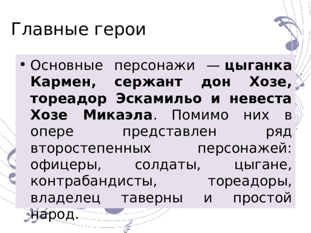 Главные герои Основные персонажи —  цыганка Кармен, сержант дон Хозе, тореадор Эскамильо и невеста Хозе Микаэла . Помимо них в опере представлен ряд второстепенных персонажей: офицеры, солдаты, цыгане, контрабандисты, тореадоры, владелец таверны и простой народ. 