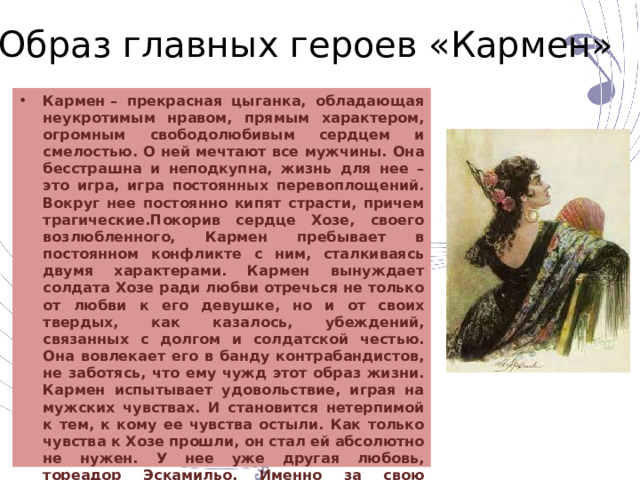 Образ главных героев «Кармен» Кармен – прекрасная цыганка, обладающая неукротимым нравом, прямым характером, огромным свободолюбивым сердцем и смелостью. О ней мечтают все мужчины. Она бесстрашна и неподкупна, жизнь для нее – это игра, игра постоянных перевоплощений. Вокруг нее постоянно кипят страсти, причем трагические.Покорив сердце Хозе, своего возлюбленного, Кармен пребывает в постоянном конфликте с ним, сталкиваясь двумя характерами. Кармен вынуждает солдата Хозе ради любви отречься не только от любви к его девушке, но и от своих твердых, как казалось, убеждений, связанных с долгом и солдатской честью. Она вовлекает его в банду контрабандистов, не заботясь, что ему чужд этот образ жизни. Кармен испытывает удовольствие, играя на мужских чувствах. И становится нетерпимой к тем, к кому ее чувства остыли. Как только чувства к Хозе прошли, он стал ей абсолютно не нужен. У нее уже другая любовь, тореадор Эскамильо. Именно за свою легкомысленность и свободолюбие поплатилась Кармен, убитая рукой отвергнутого Хозе. 